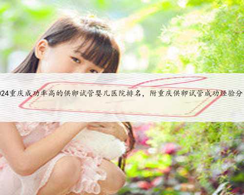 2024重庆成功率高的供卵试管婴儿医院排名，附重庆供卵试管成功经验分享