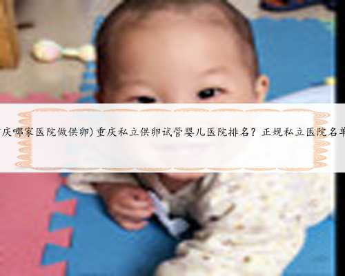(重庆哪家医院做供卵)重庆私立供卵试管婴儿医院排名？正规私立医院名单？